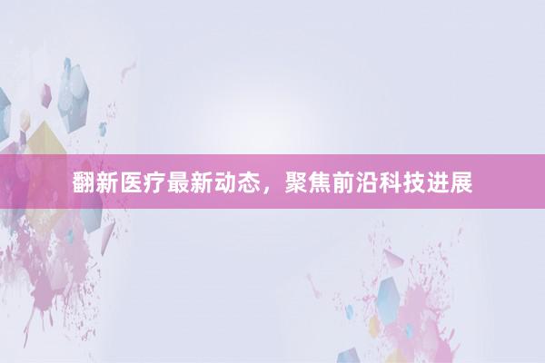 翻新医疗最新动态,聚焦前沿科技进展